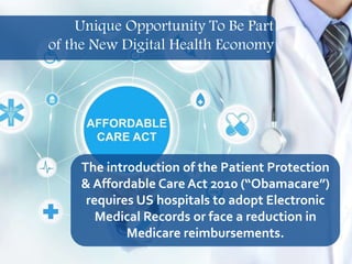 14
The introduction of the Patient Protection
& Affordable Care Act 2010 (“Obamacare”)
requires US hospitals to adopt Electronic
Medical Records or face a reduction in
Medicare reimbursements.
Unique Opportunity To Be Part
of the New Digital Health Economy
 