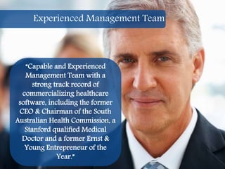 15
“Capable and Experienced
Management Team with a
strong track record of
commercializing healthcare
software, including the former
CEO & Chairman of the South
Australian Health Commission, a
Stanford qualified Medical
Doctor and a former Ernst &
Young Entrepreneur of the
Year.”
Experienced Management Team
 