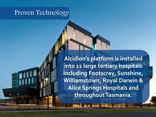 16
Alcidion’s platform is installed
into 11 large tertiary hospitals
including Footscray, Sunshine,
Williamstown, Royal Darwin &
Alice Springs Hospitals and
throughoutTasmania.
Proven Technology
 