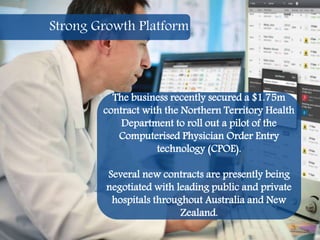 18
The business recently secured a $1.75m
contract with the Northern Territory Health
Department to roll out a pilot of the
Computerised Physician Order Entry
technology (CPOE).
Several new contracts are presently being
negotiated with leading public and private
hospitals throughout Australia and New
Zealand.
Strong Growth Platform
 