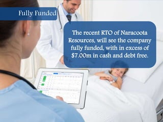 19
The recent RTO of Naracoota
Resources, will see the company
fully funded, with in excess of
$7.00m in cash and debt free.
Fully Funded
 