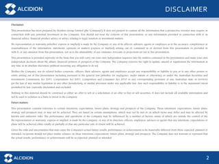 2
DISCLAIMER
Disclaimer
This presentation has been prepared by Alcidion Group Limited (the "Company"). It does not purport to contain all the information that a prospective investor may require in
connection with any potential investment in the Company. You should not treat the contents of this presentation, or any information provided in connection with it, as
financial advice, financial product advice or advice relating to legal, taxation or investment matters.
No representation or warranty (whether express or implied) is made by the Company or any of its officers, advisers, agents or employees as to the accuracy, completeness or
reasonableness of the information, statements, opinions or matters (express or implied) arising out of, contained in or derived from this presentation or provided in
with it, or any omission from this presentation, nor as to the attainability of any estimates, forecasts or projections set out in this presentation.
This presentation is provided expressly on the basis that you will carry out your own independent inquiries into the matters contained in the presentation and make your own
independent decisions about the affairs, financial position or prospects of the Company. The Company reserves the right to update, amend or supplement the information at
any time in its absolute discretion (without incurring any obligation to do so).
Neither the Company, nor its related bodies corporate, officers, their advisers, agents and employees accept any responsibility or liability to you or to any other person or
entity arising out of this presentation including pursuant to the general law (whether for negligence, under statute or otherwise), or under the Australian Securities and
Investments Commission Act 2001, Corporations Act 2001, Competition and Consumer Act 2010 or any corresponding provision of any Australian state or territory
(or the law of any similar legislation in any other Jurisdiction), or similar provision under any applicable law. Any such responsibility or liability is, to the maximum extent
permitted by law, expressly disclaimed and excluded.
Nothing in this material should be construed as either an offer to sell or a solicitation of an offer to buy or sell securities. It does not include all available information and
not be used in isolation as a basis to invest in the Company.
Future matters
This presentation contains reference to certain intentions, expectations, future plans, strategy and prospects of the Company. Those intentions, expectations, future plans,
strategy and prospects may or may not be achieved. They are based on certain assumptions, which may not be met or on which views may differ and may be affected by
known and unknown risks. The performance and operations of the Company may be influenced by a number of factors, many of which are outside the control of the
No representation or warranty, express or implied, is made by the Company, or any of its directors, officers, employees, advisers or agents that any intentions, expectations or
plans will be achieved either totally or partially or that any particular rate of return will be achieved.
Given the risks and uncertainties that may cause the Company's actual future results, performance or achievements to be materially different from those expected, planned or
intended, recipients should not place undue reliance on these intentions, expectations, future plans, strategy and prospects. The Company does not warrant or represent that
the actual results, performance or achievements will be as expected, planned or intended.
 