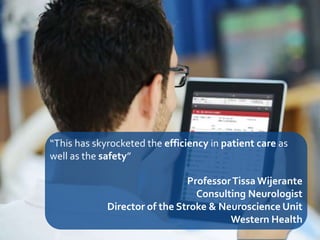 25
“This has skyrocketed the efficiency in patient care as
well as the safety”
ProfessorTissa Wijerante
Consulting Neurologist
Director of the Stroke & Neuroscience Unit
Western Health
 