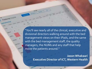 27
“You’ll see nearly all of the clinical, executive and
divisional directors walking around with the bed
management views on their iPads, and the same
with the bed management staff, the quality
managers, the NUMs and any staff that help
move the patients around.”
JasonWhakaari
Executive Director of ICT, Western Health
 