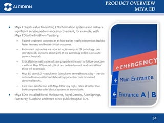 34
● Miya ED adds value to existing ED information systems and delivers
significant service performance improvement, for example, with
Miya ED in the NorthernTerritory:
– Patient treatment commences an hour earlier – early intervention leads to
faster recovery and better clinical outcomes.
– Redundant test orders are reduced – 5% savings in ED pathology costs
(ED’s typically consume about 40% of the pathology orders in an acute
general hospital).
– Critical (abnormal) test results are properly witnessed for follow-on action
– without Miya ED around 40% of test ordered are not read (and 18% of
these will be critical).
– Miya ED saves ED Heads/Senior Consultants several hours a day – they do
not need to manually check laboratory/patient records for missed
abnormal results.
– Care team satisfaction with Miya ED is very high – rated at better than
80% compared to other clinical systems at around 30%.
● Miya ED is installed Royal Melbourne, Royal Darwin, Alice Springs,
Footscray, Sunshine and three other public hospital ED’s.
PRODUCT OVERVIEW
MIYA ED
 