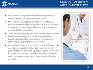 35
● Miya Patient Flow guides the care team in optimising a
patient’s journey through the hospital services.
● Miya Patient Flow supports the efficient use of hospital
beds/resources whilst providing effective clinical outcomes
for patients – it has appeal to both executive management
and clinical staff in hospitals.
● There are approximately 750 public hospital and 610 private
hospitals in Australia - all hospitals are under budget
pressure to make efficiencies whilst preserving patient
safety and the quality of clinical outcomes.
● Miya Patient Flow is now in production at Royal Darwin and
Alice Springs hospitals and has been given preferred
product status for a Hospital Operations Centre solution at
Palmerston North hospital in New Zealand and presently
under consideration by a large Private Hospital Group in
Australia.
PRODUCT OVERVIEW
MIYA PATIENT FLOW
 