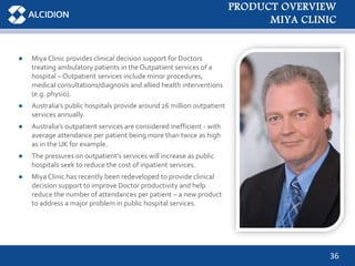 36
● Miya Clinic provides clinical decision support for Doctors
treating ambulatory patients in the Outpatient services of a
hospital – Outpatient services include minor procedures,
medical consultations/diagnosis and allied health interventions
(e.g. physio).
● Australia’s public hospitals provide around 26 million outpatient
services annually.
● Australia’s outpatient services are considered inefficient - with
average attendance per patient being more than twice as high
as in the UK for example.
● The pressures on outpatient’s services will increase as public
hospitals seek to reduce the cost of inpatient services.
● Miya Clinic has recently been redeveloped to provide clinical
decision support to improve Doctor productivity and help
reduce the number of attendances per patient – a new product
to address a major problem in public hospital services.
PRODUCT OVERVIEW
MIYA CLINIC
 
