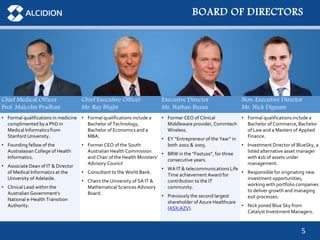5
BOARD OF DIRECTORS
Chief Medical Officer
Prof. Malcolm Pradhan
Chief Executive Officer
Mr. Ray Blight
Executive Director
Mr. Nathan Buzza
Non-Executive Director
Mr. Nick Dignam
• Formal qualifications in medicine
complimented by a PhD in
Medical Informatics from
Stanford University.
• Founding fellow of the
Australasian College of Health
Informatics.
• Associate Dean of IT & Director
of Medical Informatics at the
University of Adelaide.
• Clinical Lead within the
Australian Government’s
National e-Health Transition
Authority.
• Formal qualifications include a
Bachelor of Technology,
Bachelor of Economics and a
MBA.
• Former CEO of the South
Australian Health Commission
and Chair of the Health Ministers’
Advisory Council
• Consultant to the World Bank.
• Chairs the University of SA IT &
Mathematical Sciences Advisory
Board.
• Former CEO of Clinical
Middleware provider, Commtech
Wireless.
• EY “Entrepreneur of the Year” in
both 2002 & 2005.
• BRW in the “Fast100”, for three
consecutive years.
• WA IT & telecommunications Life
Time achievement Award for
contribution to the IT
community.
• Previously the second largest
shareholder of Azure Healthcare
(ASX:AZV).
• Formal qualifications include a
Bachelor of Commerce, Bachelor
of Law and a Masters of Applied
Finance.
• Investment Director of BlueSky, a
listed alternative asset manager
with $1b of assets under
management.
• Responsible for originating new
investment opportunities,
working with portfolio companies
to deliver growth and managing
exit processes.
• Nick joined Blue Sky from
Catalyst Investment Managers.
 