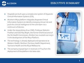 6
● Hospitals are built upon a complex eco-system of disparate
Clinical Information Systems (CIS),
● Alcidion’s Miya platform integrates disparate Clinical
Information Systems to identify emerging clinical risk and
push this clinical intelligence to the care team via a
continuum of devices.
● Under the stewardship of our CMO, Professor Malcolm
Pradhan and CEO Ray Blight, the former Chief Executive of
the SA Health Commission, Alcidion has invested over $15m
in the development of the Miya Platform.
● The technology is already deployed and operational at
Western Health, NorthernTerritory Health Department,
Tasmania Health and the Royal Melbourne.
● The company enjoyed $5m in revenues in FY15 from the
deployment of the platform into beta sites.
EXECUTIVE SUMMARY
 