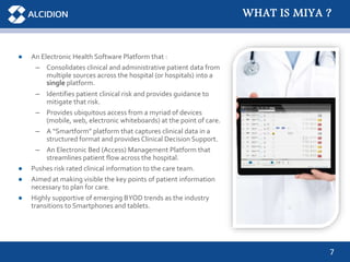 7
● An Electronic Health Software Platform that :
– Consolidates clinical and administrative patient data from
multiple sources across the hospital (or hospitals) into a
single platform.
– Identifies patient clinical risk and provides guidance to
mitigate that risk.
– Provides ubiquitous access from a myriad of devices
(mobile, web, electronic whiteboards) at the point of care.
– A “Smartform” platform that captures clinical data in a
structured format and provides Clinical Decision Support.
– An Electronic Bed (Access) Management Platform that
streamlines patient flow across the hospital.
● Pushes risk rated clinical information to the care team.
● Aimed at making visible the key points of patient information
necessary to plan for care.
● Highly supportive of emerging BYOD trends as the industry
transitions to Smartphones and tablets.
WHAT IS MIYA ?
 
