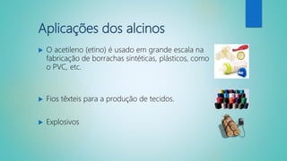 Aplicações dos alcinos
 O acetileno (etino) é usado em grande escala na
fabricação de borrachas sintéticas, plásticos, como
o PVC, etc.
 Fios têxteis para a produção de tecidos.
 Explosivos
 