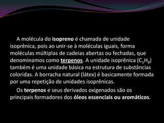 A molécula do isopreno é chamada de unidade
isoprênica, pois ao unir-se à moléculas iguais, forma
moléculas múltiplas de cadeias abertas ou fechadas, que
denominamos como terpenos. A unidade isoprênica (C5H8)
também é uma unidade básica na estrutura de substâncias
coloridas. A borracha natural (látex) é basicamente formada
por uma repetição de unidades isoprênicas.
Os terpenos e seus derivados oxigenados são os
principais formadores dos óleos essenciais ou aromáticos.
 