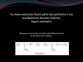 Os óleos essenciais fazem parte dos perfumes e nos
acompanham durante milênios.
Alguns exemplos:
- Mirceno, encontrado nos óleos das folhas de louro
ou das flores de verbena:
 
