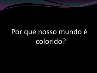 Por que nosso mundo é
colorido?
 
