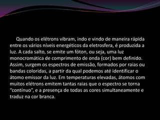 Quando os elétrons vibram, indo e vindo de maneira rápida
entre os vários níveis energéticos da eletrosfera, é produzida a
luz. A cada salto, se emite um fóton, ou seja, uma luz
monocromática de comprimento de onda (cor) bem definido.
Assim, surgem os espectros de emissão, formados por raias ou
bandas coloridas, a partir da qual podemos até identificar o
átomo emissor da luz. Em temperaturas elevadas, átomos com
muitos elétrons emitem tantas raias que o espectro se torna
“contínuo”, e a presença de todas as cores simultaneamente e
traduz na cor branca.
 