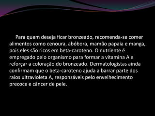 Para quem deseja ficar bronzeado, recomenda-se comer
alimentos como cenoura, abóbora, mamão papaia e manga,
pois eles são ricos em beta-caroteno. O nutriente é
empregado pelo organismo para formar a vitamina A e
reforçar a coloração do bronzeado. Dermatologistas ainda
confirmam que o beta-caroteno ajuda a barrar parte dos
raios ultravioleta A, responsáveis pelo envelhecimento
precoce e câncer de pele.
 