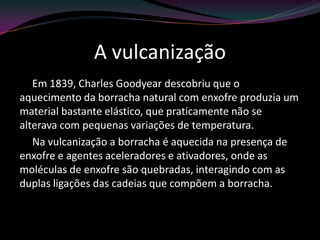 A vulcanização
Em 1839, Charles Goodyear descobriu que o
aquecimento da borracha natural com enxofre produzia um
material bastante elástico, que praticamente não se
alterava com pequenas variações de temperatura.
Na vulcanização a borracha é aquecida na presença de
enxofre e agentes aceleradores e ativadores, onde as
moléculas de enxofre são quebradas, interagindo com as
duplas ligações das cadeias que compõem a borracha.
 