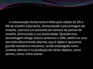 A vulcanização da borracha é feita pela adição de 3% a
8% de enxofre à borracha. Aumentando a percentagem de
enxofre, ocorrerá um aumento do número de pontes de
enxofre, diminuindo a sua elasticidade. Quando essa
percentagem atinge valores próximos a 30%, obtém-se uma
borracha denominada ebonite, que é rígida e apresenta
grande resistência mecânica, sendo empregada como
isolante elétrico e na produção de vários objetos, como
pentes, vasos, entre outros.
 