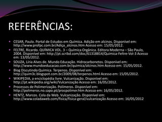 REFERÊNCIAS:
 CESAR, Paulo. Portal de Estudos em Química. Adição em alcinos. Disponível em:
http://www.profpc.com.br/Adiça_alcinos.htm Acesso em: 15/05/2012.
 FELTRE, Ricardo. QUÍMICA VOL. 3 – Química Orgânica. Editora Moderna – São Paulo,
2004. Disponível em: http://pt.scribd.com/doc/61318814/Quimica-Feltre-Vol-3 Acesso
em: 13/05/2012.
 SOUZA, Líria Alves de. Mundo Educação. Hidrocarbonetos. Disponível em:
http://www.mundoeducacao.com.br/quimica/alcinos.htm Acesso em: 15/05/2012.
 Blog Discutindo Química. Terpenos. Disponível em:
http://quim3c.blogspot.com.br/2009/08/terpenos.html Acesso em: 15/05/2012.
 WIKIPEDIA, a enciclopédia livre. Vulcanização. Disponível em:
http://pt.wikipedia.org/wiki/Vulcanização Acesso em: 16/05/2012.
 Processos de Polimerização. Polímeros. Disponível em:
http://polimeros.no.sapo.pt/procpolimer.htm Acesso em: 16/05/2012.
 HENTZ, Marcos. Cola da Web. Vulcanização. Disponível em:
http://www.coladaweb.com/fisica/fisica-geral/vulcanização Acesso em: 16/05/2012
 