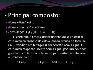 - Principal composto:
 Nome oficial: etino
 Nome comercial: acetileno
 Formulação: C2H2 (H — C ≡ C — H)
O acetileno é produzido facilmente, ao se colocar o
carbureto ou carbeto de cálcio (sólido branco de fórmula
CaC2, vendido em ferragens) em contato com a água. O
carbureto reage facilmente com a água, por isso deve ser
guardado em latas bem lacradas para evitar contato com
a umidade do ar.
 CaC2 + 2 H2O – Ca(OH)2 + C2H2
 