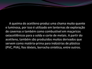 A queima do acetileno produz uma chama muito quente
e luminosa, por isso é utilizado em lanternas de exploração
de cavernas e também como combustível em maçaricos
oxiacetilênicos para a solda e corte de metais. A partir do
acetileno, também são produzidos muitos derivados que
servem como matéria-prima para indústrias de plástico
(PVC, PVA), fios têxteis, borracha sintética, entre outros.
 