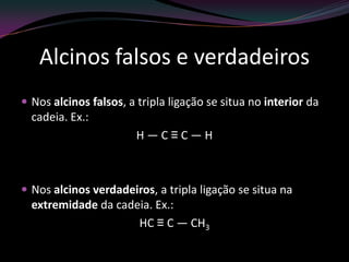 Alcinos falsos e verdadeiros
 Nos alcinos falsos, a tripla ligação se situa no interior da
cadeia. Ex.:
H — C ≡ C — H
 Nos alcinos verdadeiros, a tripla ligação se situa na
extremidade da cadeia. Ex.:
HC ≡ C — CH3
 