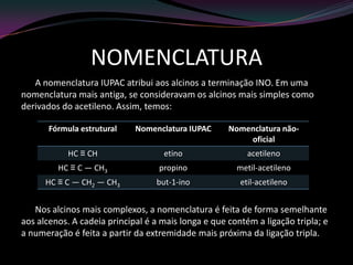 NOMENCLATURA
A nomenclatura IUPAC atribui aos alcinos a terminação INO. Em uma
nomenclatura mais antiga, se consideravam os alcinos mais simples como
derivados do acetileno. Assim, temos:
Nos alcinos mais complexos, a nomenclatura é feita de forma semelhante
aos alcenos. A cadeia principal é a mais longa e que contém a ligação tripla; e
a numeração é feita a partir da extremidade mais próxima da ligação tripla.
Fórmula estrutural Nomenclatura IUPAC Nomenclatura não-
oficial
HC ≡ CH etino acetileno
HC ≡ C — CH3 propino metil-acetileno
HC ≡ C — CH2 — CH3 but-1-ino etil-acetileno
 