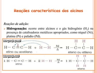Reações de adição:
 Hidrogenação: ocorre entre alcinos e o gás hidrogênio (H2) na
  presença de catalisadores metálicos apropriados, como níquel (Ni),
  platina (Pt) e paládio (Pd).
 
