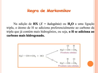 Na adição de HX (X = halogênio) ou H2O a uma ligação
tripla, o átomo de H se adiciona preferencialmente ao carbono da
tripla que já contém mais hidrogênios, ou seja, o H se adiciona ao
carbono mais hidrogenado.
 