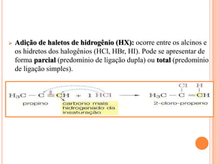   Adição de haletos de hidrogênio (HX): ocorre entre os alcinos e
    os hidretos dos halogênios (HCl, HBr, HI). Pode se apresentar de
    forma parcial (predomínio de ligação dupla) ou total (predomínio
    de ligação simples).
 