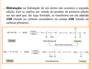    Hidratação: na hidratação de um alcino não acontece a segunda
    adição. Isso se explica em virtude do produto da primeira adição
    ser um enol que, tão logo formado, se transforma em um aldeído
    (OH situado no carbono secundário) ou cetona (OH situado no
    carbono primário).
 