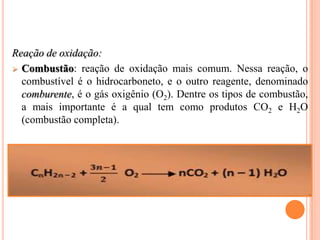 Reação de oxidação:
 Combustão: reação de oxidação mais comum. Nessa reação, o
  combustível é o hidrocarboneto, e o outro reagente, denominado
  comburente, é o gás oxigênio (O2). Dentre os tipos de combustão,
  a mais importante é a qual tem como produtos CO2 e H2O
  (combustão completa).
 