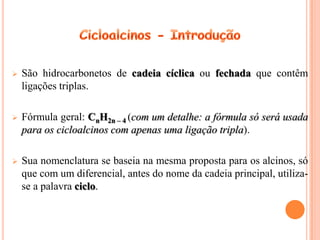    São hidrocarbonetos de cadeia cíclica ou fechada que contêm
    ligações triplas.

   Fórmula geral: CnH2n – 4 (com um detalhe: a fórmula só será usada
    para os cicloalcinos com apenas uma ligação tripla).

   Sua nomenclatura se baseia na mesma proposta para os alcinos, só
    que com um diferencial, antes do nome da cadeia principal, utiliza-
    se a palavra ciclo.
 