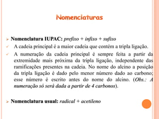    Nomenclatura IUPAC: prefixo + infixo + sufixo
    A cadeia principal é a maior cadeia que contém a tripla ligação.
    A numeração da cadeia principal é sempre feita a partir da
     extremidade mais próxima da tripla ligação, independente das
     ramificações presentes na cadeia. No nome do alcino a posição
     da tripla ligação é dado pelo menor número dado ao carbono;
     esse número é escrito antes do nome do alcino. (Obs.: A
     numeração só será dada a partir de 4 carbonos).

   Nomenclatura usual: radical + acetileno
 