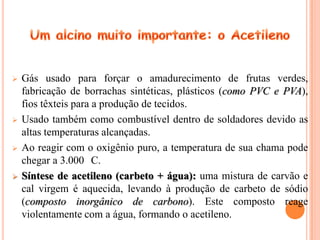   Gás usado para forçar o amadurecimento de frutas verdes,
    fabricação de borrachas sintéticas, plásticos (como PVC e PVA),
    fios têxteis para a produção de tecidos.
   Usado também como combustível dentro de soldadores devido as
    altas temperaturas alcançadas.
   Ao reagir com o oxigênio puro, a temperatura de sua chama pode
    chegar a 3.000 C.
   Síntese de acetileno (carbeto + água): uma mistura de carvão e
    cal virgem é aquecida, levando à produção de carbeto de sódio
    (composto inorgânico de carbono). Este composto reage
    violentamente com a água, formando o acetileno.
 
