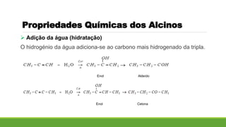 Propriedades Químicas dos Alcinos
 Adição da água (hidratação)
O hidrogénio da água adiciona-se ao carbono mais hidrogenado da tripla.
Enol Aldeído
Enol Cetona
 