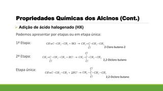  Adição de ácido halogenado (HX)
Podemos apresentar por etapas ou em etapa única:
1ª Etapa:
2ª Etapa:
Etapa única:
Propriedades Químicas dos Alcinos (Cont.)
2-Cloro buteno-2
2,2-Dicloro butano
2,2-Dicloro butano
 