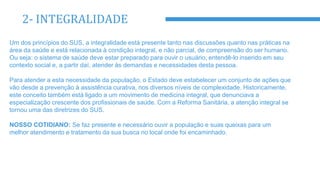 2- INTEGRALIDADE
Um dos princípios do SUS, a integralidade está presente tanto nas discussões quanto nas práticas na
área da saúde e está relacionada à condição integral, e não parcial, de compreensão do ser humano.
Ou seja: o sistema de saúde deve estar preparado para ouvir o usuário, entendê-lo inserido em seu
contexto social e, a partir daí, atender às demandas e necessidades desta pessoa.
Para atender a esta necessidade da população, o Estado deve estabelecer um conjunto de ações que
vão desde a prevenção à assistência curativa, nos diversos níveis de complexidade. Historicamente,
este conceito também está ligado a um movimento de medicina integral, que denunciava a
especialização crescente dos profissionais de saúde. Com a Reforma Sanitária, a atenção integral se
tornou uma das diretrizes do SUS.
NOSSO COTIDIANO: Se faz presente e necessário ouvir a população e suas queixas para um
melhor atendimento e tratamento da sua busca no local onde foi encaminhado.
 