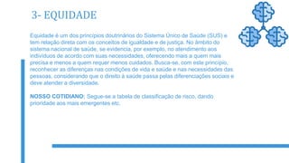 3- EQUIDADE
Equidade é um dos princípios doutrinários do Sistema Único de Saúde (SUS) e
tem relação direta com os conceitos de igualdade e de justiça. No âmbito do
sistema nacional de saúde, se evidencia, por exemplo, no atendimento aos
indivíduos de acordo com suas necessidades, oferecendo mais a quem mais
precisa e menos a quem requer menos cuidados. Busca-se, com este princípio,
reconhecer as diferenças nas condições de vida e saúde e nas necessidades das
pessoas, considerando que o direito à saúde passa pelas diferenciações sociais e
deve atender a diversidade.
NOSSO COTIDIANO: Segue-se a tabela de classificação de risco, dando
prioridade aos mais emergentes etc.
 
