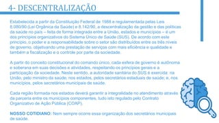 4- DESCENTRALIZAÇÃO
Estabelecida a partir da Constituição Federal de 1988 e regulamentada pelas Leis
8.080/90 (Lei Orgânica da Saúde) e 8.142/90, a descentralização da gestão e das políticas
da saúde no país – feita de forma integrada entre a União, estados e municípios – é um
dos princípios organizativos do Sistema Único de Saúde (SUS). De acordo com este
princípio, o poder e a responsabilidade sobre o setor são distribuídos entre os três níveis
de governo, objetivando uma prestação de serviços com mais eficiência e qualidade e
também a fiscalização e o controle por parte da sociedade.
A partir do conceito constitucional do comando único, cada esfera de governo é autônoma
e soberana em suas decisões e atividades, respeitando os princípios gerais e a
participação da sociedade. Neste sentido, a autoridade sanitária do SUS é exercida: na
União, pelo ministro da saúde; nos estados, pelos secretários estaduais de saúde; e, nos
municípios, pelos secretários municipais de saúde.
Cada região formada nos estados deverá garantir a integralidade no atendimento através
da parceria entre os municípios componentes, tudo isto regulado pelo Contrato
Organizativo de Ação Pública (COAP).
NOSSO COTIDIANO: Nem sempre ocorre essa organização dos secretários municipais
de saúde.
 