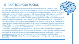 5- PARTICIPAÇÃO SOCIAL
Ao estabelecer como princípio organizativo do Sistema Único de Saúde (SUS) a
participação comunitária, a Constituição Federal de 1988 apontou para a relevância da
inserção da população brasileira na formulação de políticas públicas em defesa do direito à
saúde. Além disso, atribuiu importância a instâncias populares na fiscalização e controle
das ações do Estado, considerando as especificidades de cada região brasileira.
participação social é também denominada “participação comunitária” no contexto da saúde,
sendo estabelecida e regulada pela Lei nº 8.142/90, a partir da criação de Conselhos de
Saúde e Conferências de Saúde, nas três esferas de governo, bem como de colegiados de
gestão nos serviços de saúde. Busca-se, desta maneira, que atores sociais historicamente
não incluídos nos processos decisórios do país participem, com o objetivo de influenciarem
a definição e a execução da política de saúde.
Juntamente com a gestão destas instâncias e de outras redes de articulação em prol da
garantia da participação social, o desafio que se coloca é a criação de uma eficiente rede de
informação e comunicação ao cidadão sobre estes espaços de participação. E mais, do
cidadão perceber-se como ator fundamental na reivindicação pelo direito à saúde.
NOSSO COTIDIANO: Não se faz presente a população neste quesito, em prol da sáude do
município.
 