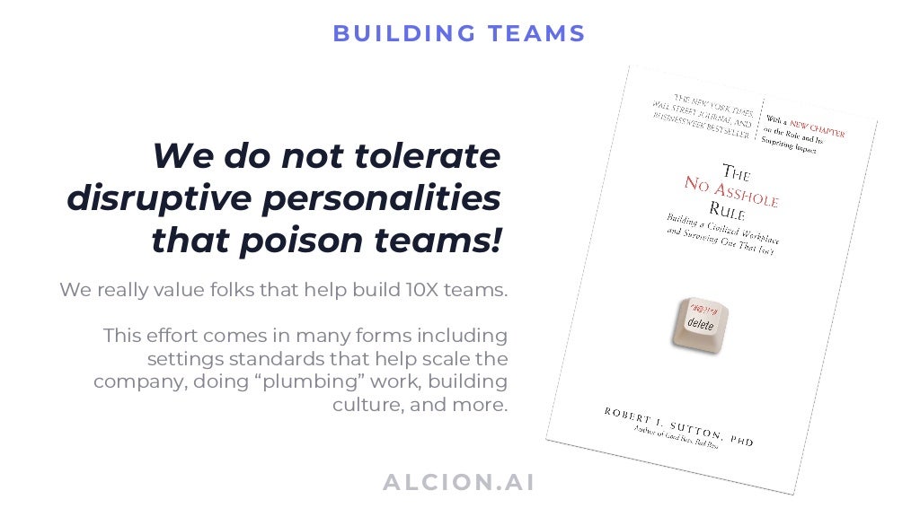 ALCION.AI
BUILDING TEAMS
We do not tolerate
disruptive personalities
that poison teams!
We really value folks that help build 10X teams.
This effort comes in many forms including
settings standards that help scale the
company, doing “plumbing” work, building
culture, and more.
 