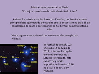 Alcione è a estrela mais luminosa das Plêiadas, por isso è a estrela
principal deste aglomerado de estrelas que se encontram no grau 28 da
constelação de Touro e corresponde ao Sol Central do nosso sistema
solar.
Palavra chave para esta Lua Cheia
“Eu vejo e quando o olho está aberto tudo è Luz”
O Festival de Wesak, Lua
Cheia dia 14 de Maio de
2014, a lua em Escorpião
encontra-se conjunto a
Saturno Retrógrado, este
evento de grande
importância dá-se às 16.16
no Brasil e ás 20.16 em
Portugal.
Vénus rege o amor universal por meio e recebe energia das
Plêiadas.
 