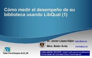 Cómo medir el desempeño de su biblioteca usando LibQual  (1) Dr. Javier López-Gijón   ( jgijon@ugr.es)   Mtra. Belén Ávila   ( bavila@ugr.es)   Taller Pre-Coloquio ALCI_08 