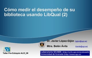 Cómo medir el desempeño de su biblioteca usando LibQual  (2) Dr. Javier López-Gijón   ( jgijon@ugr.es)   Mtra. Belén Ávila   ( bavila@ugr.es)   Taller Pre-Coloquio ALCI_08 