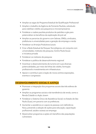 propostas eleições 2010




   • Ampliar as vagas do Programa Estadual de Qualificação Profissional
   • Ampliar o trabalho da Agência de Fomento Paulista, sobretudo
     para viabilizar crédito aos pequenos e microempresários
   • Fortalecer a cadeia paulista produtiva de petróleo e gás para
     potencializar os benefícios da exploração do pré-sal
   • Ampliar as parcerias do governo com Sebrae, ONGs, sindicatos,
     prefeituras e universidades para a geração de emprego e renda
   • Fortalecer os Arranjos Produtivos Locais
   • Criar a Rede Estadual de Parques Tecnológicos, em conjunto com
     universidades, institutos de pesquisa, Centro Paula Souza
     e iniciativa privada
   • Fortalecer os institutos de pesquisa
   • Fortalecer a política de desenvolvimento regional
   • Incentivar o desenvolvimento do turismo em suas diversas
     potencialidades, por meio de linhas de crédito, formação
     profissional e investimentos em infraestrutura
   • Apoiar e contribuir para criação de novos centros exposições,
     eventos e congressos



dESEnvolvimEnto Social E JuStiça
   • Promover a integração dos programas sociais das três esferas de
     governo
   • Ampliar os programas sociais e de transferência de renda, como o
     Renda Cidadã e o Ação Jovem
   • Fortalecer o Sistema Único de Assistência Social, no Estado de São
     Paulo (Suas), em parceria com as prefeituras
   • Aumentar a assistência e o apoio às pessoas com deficiência
     física, prevendo a adoção de ações para educação, capacitação
     profissional, saúde e acesso ao emprego
   • Desenvolver programas e ações em benefício das populações
     vulneráveis




                                    10
 