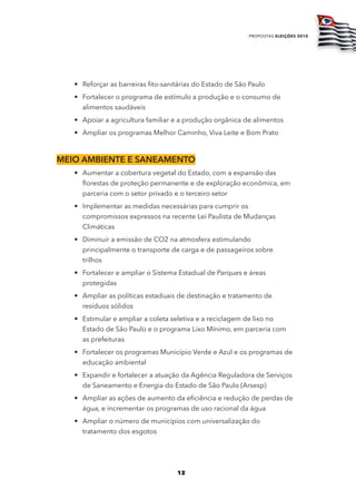 propostas eleições 2010




   • Reforçar as barreiras fito-sanitárias do Estado de São Paulo
   • Fortalecer o programa de estímulo a produção e o consumo de
     alimentos saudáveis
   • Apoiar a agricultura familiar e a produção orgânica de alimentos
   • Ampliar os programas Melhor Caminho, Viva Leite e Bom Prato



mEio ambiEntE E SanEamEnto
   • Aumentar a cobertura vegetal do Estado, com a expansão das
     florestas de proteção permanente e de exploração econômica, em
     parceria com o setor privado e o terceiro setor
   • Implementar as medidas necessárias para cumprir os
     compromissos expressos na recente Lei Paulista de Mudanças
     Climáticas
   • Diminuir a emissão de CO2 na atmosfera estimulando
     principalmente o transporte de carga e de passageiros sobre
     trilhos
   • Fortalecer e ampliar o Sistema Estadual de Parques e áreas
     protegidas
   • Ampliar as políticas estaduais de destinação e tratamento de
     resíduos sólidos
   • Estimular e ampliar a coleta seletiva e a reciclagem de lixo no
     Estado de São Paulo e o programa Lixo Mínimo, em parceria com
     as prefeituras
   • Fortalecer os programas Município Verde e Azul e os programas de
     educação ambiental
   • Expandir e fortalecer a atuação da Agência Reguladora de Serviços
     de Saneamento e Energia do Estado de São Paulo (Arsesp)
   • Ampliar as ações de aumento da eficiência e redução de perdas de
     água, e incrementar os programas de uso racional da água
   • Ampliar o número de municípios com universalização do
     tratamento dos esgotos




                                    12
 