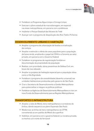 propostas eleições 2010




   • Fortalecer os Programas Água Limpa e Córrego Limpo
   • Executar o plano estadual de macrodrenagem, em especial
     nas áreas metropolitanas, em parceria com a prefeituras
   • Implantar o Parque Estadual das Várzeas do Tietê
   • Avançar com o programa de despoluição dos Rios Tietê e Pinheiros



dESEnvolvimEnto urbano E Habitação
   • Ampliar o programa de urbanização de favelas e erradicação
     de cortiços
   • Ampliar e estimular a oferta de casas populares para a população
     de baixa renda, ampliando o papel da CDHU e o fomento ao setor
     privado, em parceria com o Governo Federal
   • Fortalecer os programas de regularização fundiária e
     documentação de propriedade da população
   • Realizar, com prioridade, obras preventivas de Defesa Civil, em
     locais de risco elevado
   • Ampliar os projetos de habitação especial para a população idosa
     como o Vila Dignidade
   • Fortalecer o programa de acessibilidade (desenho universal) nas
     unidades habitacionais produzidas pelo governo de São Paulo
   • Criar a Secretaria de Desenvolvimento e Gestão Metropolitana
     para potencializar e integrar as políticas públicas
   • Fortalecer as Agências de Desenvolvimento Metropolitano e criar um
     novo Fundo de Desenvolvimento para as Regiões Metropolitanas



tranSportES E infraEStrutura
   • Ampliar a rede de Metrô, trens metropolitanos e corredores de
     ônibus, dando sequencia ao plano Expansão São Paulo
   • Modernizar as linhas de trens metropolitanos da CPTM,
     convertendo-as em padrão de Metrô de superfície
   • Viabilizar, em parceria com o governo federal e a iniciativa privada,
     os trechos sul e norte do ferroanel


                                    13
 