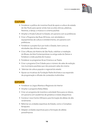 propostas eleições 2010




cultura
   • Fortalecer a política de incentivo fiscal de apoio a cultura do estado
     de São Paulo para apoiar ainda mais as artes cênicas, plásticas,
     literárias, a dança, a música e o cinema paulista
   • Ampliar a Virada Cultural no Estado, em parceria com as prefeituras
   • Criar o Programa das Ruas 24 horas, com atividades e
     equipamentos de cultura e entretenimento, em parceria com
     prefeituras
   • Fortalecer o projeto Guri por todo o Estado, bem como as
     atividades das oficinas culturais
   • Criar o Museu da História de São Paulo, viabilizar a instalação
     do Museu de Arte Contemporânea na antiga sede do Detran e
     fortalecer a rede paulista de museus
   • Fortalecer os programas Vá ao Cinema e ao Teatro
   • Criar o programa Cine Cidade para o número de salas de exibição
     nos municípios paulistas que não possuem salas de cinema
   • Valorizar da cultura popular e regional do estado
   • Apoiar as iniciativas da Fundação Padre Anchieta e sua expansão
     de programação e difusão de conteúdos multimídias



ESportE
   • Fortalecer os Jogos Abertos e Regionais do Interior
   • Ampliar o programa Bolsa Atleta
   • Criar um programa de incentivo a atividade física para os idosos,
     em parceria com academias de ginástica e clubes desportivos
   • Construir novo Centro Olímpico para formação de atletas de alto
     rendimento
   • Reformar as unidades esportivas do Estado, como o Complexo
     Ibirapuera
   • Adaptar unidades esportivas para a formação de atletas
     paraolímpicos




                                    15
 