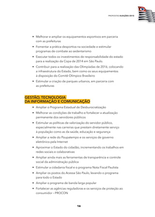 propostas eleições 2010




   • Melhorar e ampliar os equipamentos esportivos em parceria
     com as prefeituras
   • Fomentar a prática desportiva na sociedade e estimular
     programas de combate ao sedentarismo
   • Executar todos os investimentos de responsabilidade do estado
     para a realização da Copa de 2014 em São Paulo.
   • Contribuir para a realização das Olimpíadas de 2016, colocando
     a infraestrutura do Estado, bem como os seus equipamentos
     à disposição do Comitê Olímpico Brasileiro
   • Estimular a criação de parques urbanos, em parceria com
     as prefeituras



gEStão, tEcnologia
da informação E comunicação
   • Ampliar o Programa Estadual de Desburocratização
   • Melhorar as condições de trabalho e fortalecer a atualização
     permanente dos servidores públicos
   • Estimular as políticas de valorização do servidor público,
     especialmente nas carreiras que prestam diretamente serviço
     à população como as da saúde, educação e segurança
   • Ampliar a rede do Poupatempo e os serviços de governo
     eletrônico pela Internet
   • Aproximar o Estado do cidadão, incrementando os trabalhos em
     redes sociais e colaborativas
   • Ampliar ainda mais as ferramentas de transparência e controle
     social da administração pública
   • Estimular a cidadania fiscal e o programa Nota Fiscal Paulista
   • Ampliar os postos do Acessa São Paulo, levando o programa
     para todo o Estado
   • Ampliar o programa de banda larga popular
   • Fortalecer as agências reguladoras e os serviços de proteção ao
     consumidor – PROCON



                                    16
 